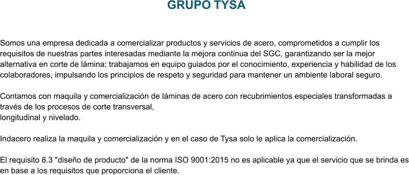 GRUPO TYSA Somos una empresa dedicada a comercializar productos y servicios de acero, comprometidos a cumplir los requisitos de nuestras partes interesadas mediante la mejora continua del SGC, garantizando ser la mejor alternativa en corte de lámina; trabajamos en equipo guiados por el conocimiento, experiencia y habilidad de los colaboradores, impulsando los principios de respeto y seguridad para mantener un ambiente laboral seguro.  Contamos con maquila y comercialización de láminas de acero con recubrimientos especiales transformadas a través de los procesos de corte transversal,  longitudinal y nivelado.   Indacero realiza la maquila y comercialización y en el caso de Tysa solo le aplica la comercialización.   El requisito 8.3 "diseño de producto" de la norma ISO 9001:2015 no es aplicable ya que el servicio que se brinda es en base a los requisitos que proporciona el cliente.