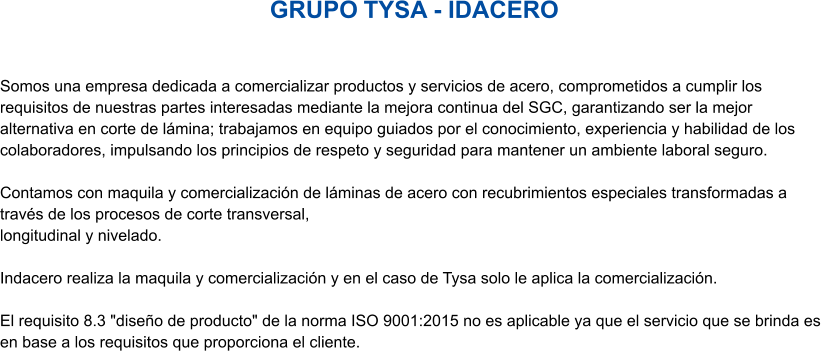 GRUPO TYSA - IDACERO Somos una empresa dedicada a comercializar productos y servicios de acero, comprometidos a cumplir los requisitos de nuestras partes interesadas mediante la mejora continua del SGC, garantizando ser la mejor alternativa en corte de lámina; trabajamos en equipo guiados por el conocimiento, experiencia y habilidad de los colaboradores, impulsando los principios de respeto y seguridad para mantener un ambiente laboral seguro.  Contamos con maquila y comercialización de láminas de acero con recubrimientos especiales transformadas a través de los procesos de corte transversal,  longitudinal y nivelado.   Indacero realiza la maquila y comercialización y en el caso de Tysa solo le aplica la comercialización.   El requisito 8.3 "diseño de producto" de la norma ISO 9001:2015 no es aplicable ya que el servicio que se brinda es en base a los requisitos que proporciona el cliente.